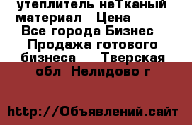 утеплитель неТканый материал › Цена ­ 100 - Все города Бизнес » Продажа готового бизнеса   . Тверская обл.,Нелидово г.